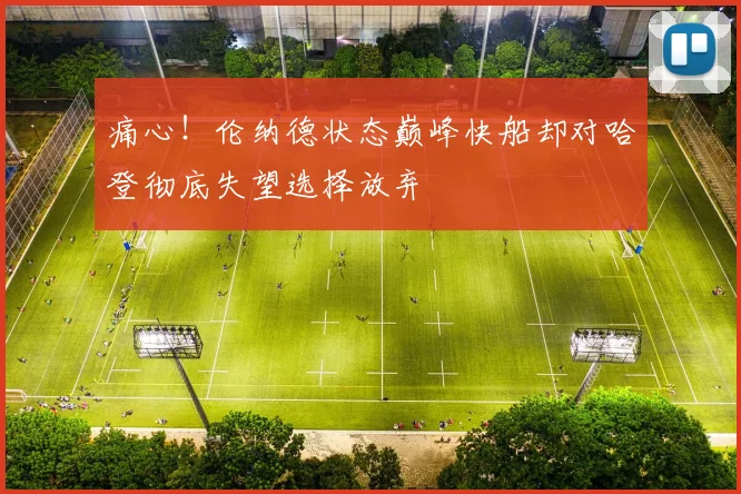 痛心！伦纳德状态巅峰快船却对哈登彻底失望选择放弃