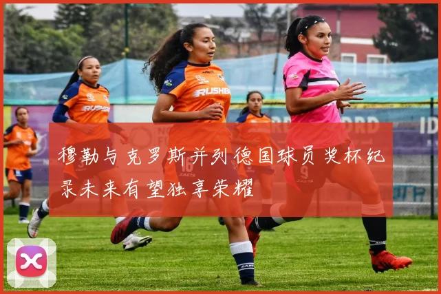 穆勒与克罗斯并列德国球员奖杯纪录未来有望独享荣耀