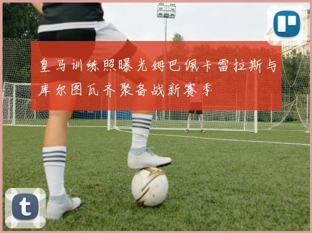 皇马训练照曝光姆巴佩卡雷拉斯与库尔图瓦齐聚备战新赛季