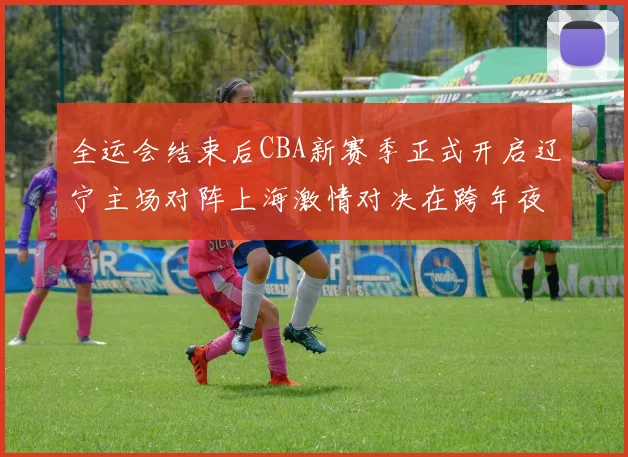 全运会结束后CBA新赛季正式开启辽宁主场对阵上海激情对决在跨年夜上演