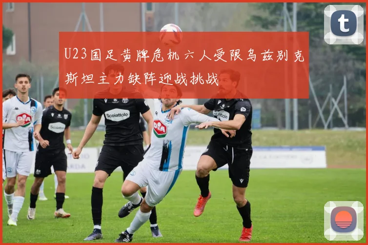 U23国足黄牌危机六人受限乌兹别克斯坦主力缺阵迎战挑战