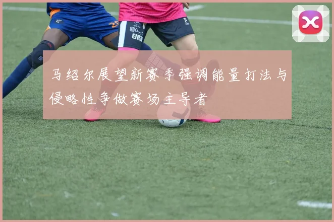 马绍尔展望新赛季强调能量打法与侵略性争做赛场主导者