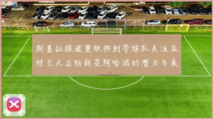 斯基拉报道曼联热刺等球队关注亚特兰大后防新星阿哈诺的潜力与表现