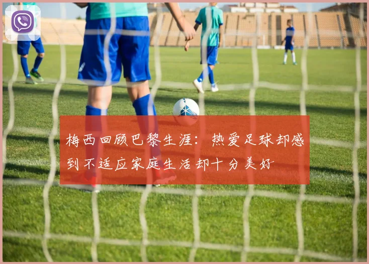 梅西回顾巴黎生涯：热爱足球却感到不适应家庭生活却十分美好