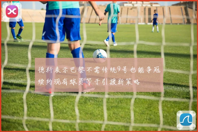 德科表示巴黎不需传统9号也能争冠续约现有球员等于引援新策略