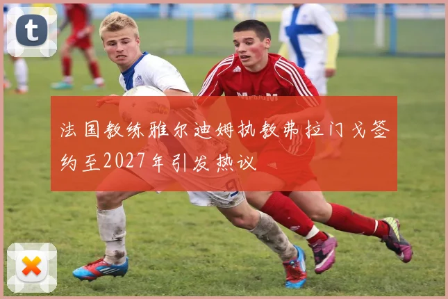 法国教练雅尔迪姆执教弗拉门戈签约至2027年引发热议
