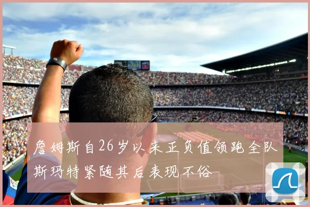 詹姆斯自26岁以来正负值领跑全队斯玛特紧随其后表现不俗