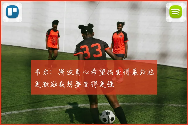 韦尔：斯波真心希望我变得最好这更激励我想要变得更强
