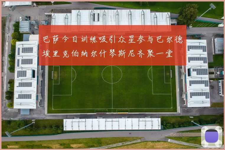 巴萨今日训练吸引众星参与巴尔德埃里克伯纳尔什琴斯尼齐聚一堂