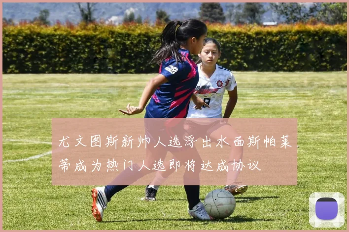 尤文图斯新帅人选浮出水面斯帕莱蒂成为热门人选即将达成协议