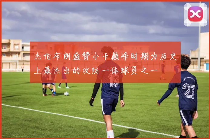 杰伦布朗盛赞小卡巅峰时期为历史上最杰出的攻防一体球员之一