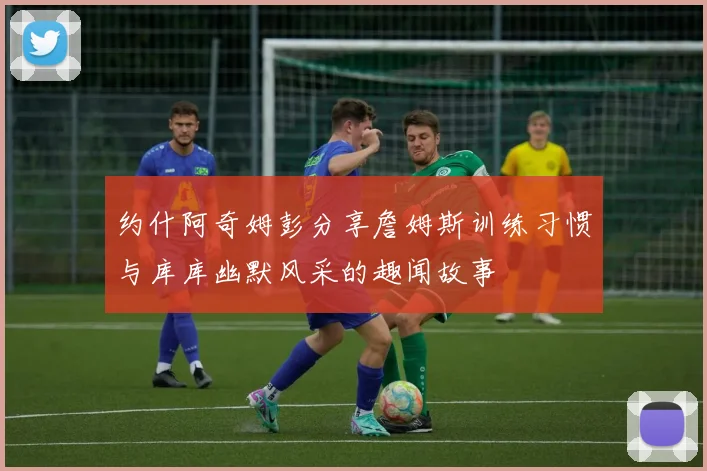 约什阿奇姆彭分享詹姆斯训练习惯与库库幽默风采的趣闻故事