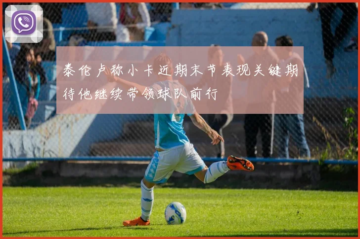 泰伦卢称小卡近期末节表现关键期待他继续带领球队前行