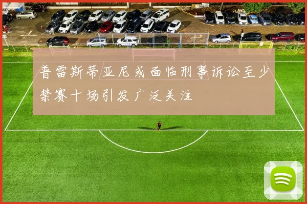 普雷斯蒂亚尼或面临刑事诉讼至少禁赛十场引发广泛关注