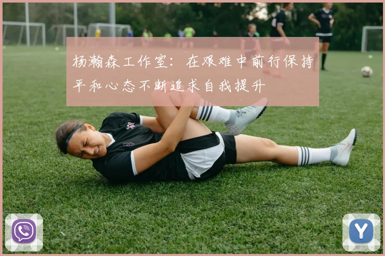 杨瀚森工作室：在艰难中前行保持平和心态不断追求自我提升