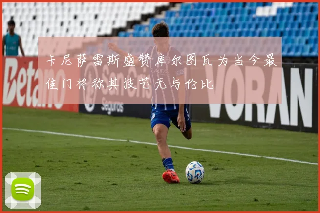 卡尼萨雷斯盛赞库尔图瓦为当今最佳门将称其技艺无与伦比