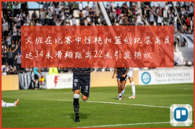 文班在比赛中惊艳扣篮创纪录高度达34米滑翔距离22米引发热议