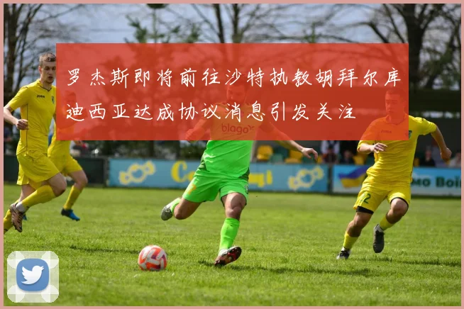 罗杰斯即将前往沙特执教胡拜尔库迪西亚达成协议消息引发关注