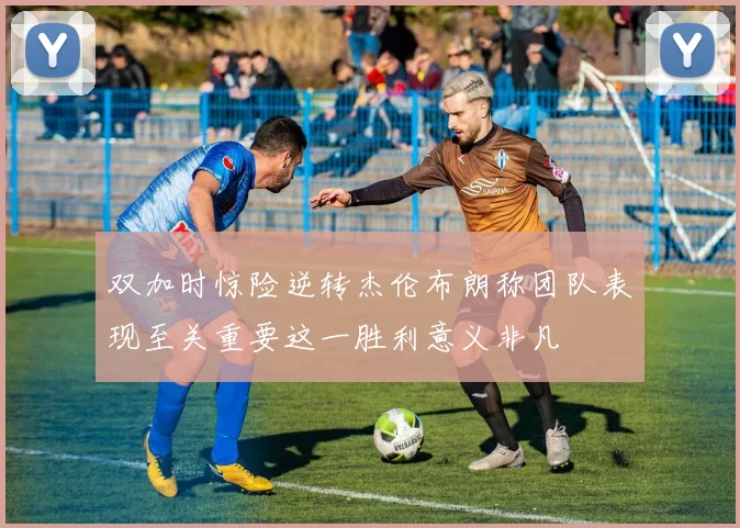 双加时惊险逆转杰伦布朗称团队表现至关重要这一胜利意义非凡