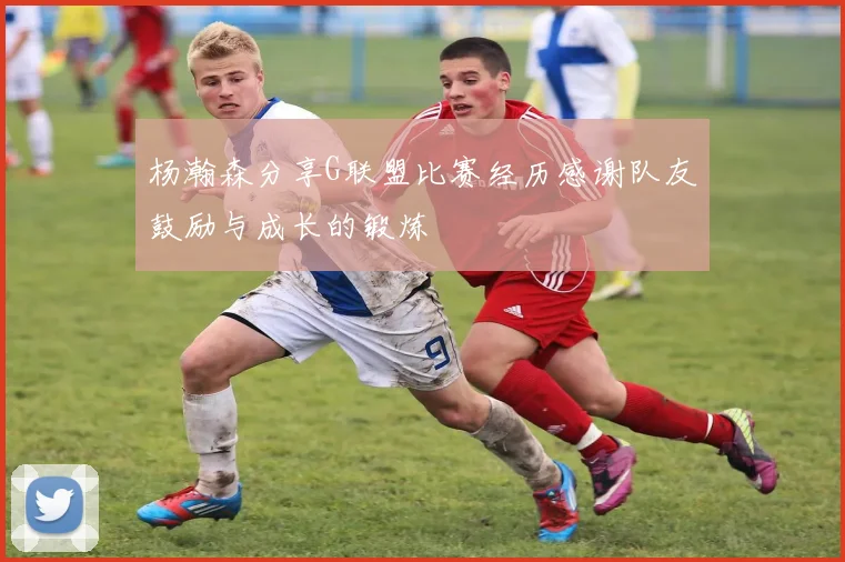 杨瀚森分享G联盟比赛经历感谢队友鼓励与成长的锻炼