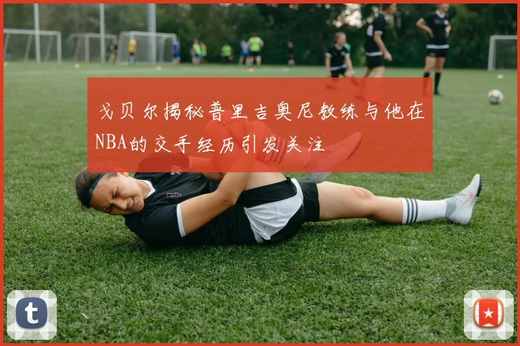 戈贝尔揭秘普里吉奥尼教练与他在NBA的交手经历引发关注