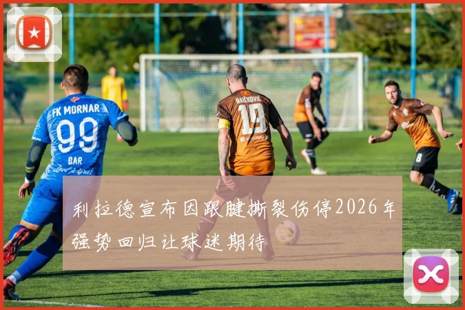 利拉德宣布因跟腱撕裂伤停2026年强势回归让球迷期待